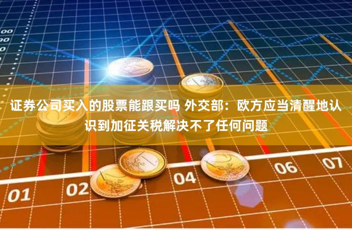 证券公司买入的股票能跟买吗 外交部:欧方应当清醒地认识到加征关税解决不了任何问题