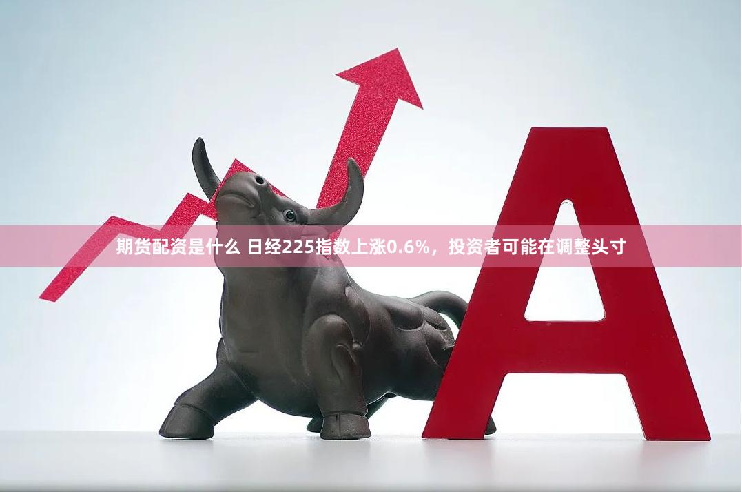 期货配资是什么 日经225指数上涨0.6%，投资者可能在调整头寸