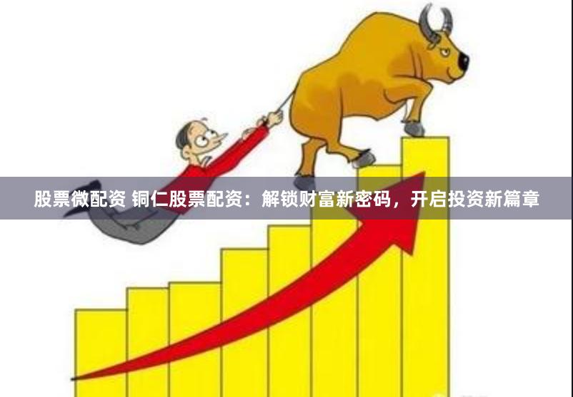 股票微配资 铜仁股票配资：解锁财富新密码，开启投资新篇章