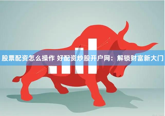 股票配资怎么操作 好配资炒股开户网：解锁财富新大门