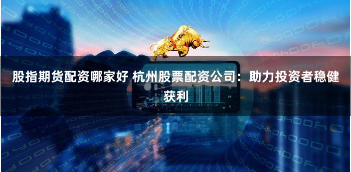 股指期货配资哪家好 杭州股票配资公司：助力投资者稳健获利