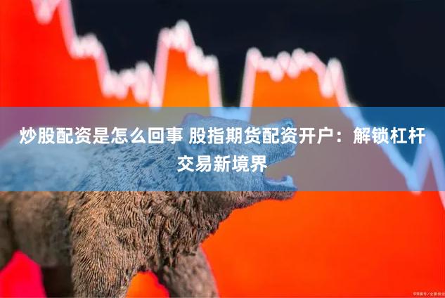 炒股配资是怎么回事 股指期货配资开户:解锁杠杆交易新境界