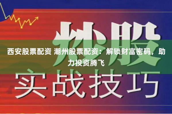 西安股票配资 潮州股票配资：解锁财富密码，助力投资腾飞