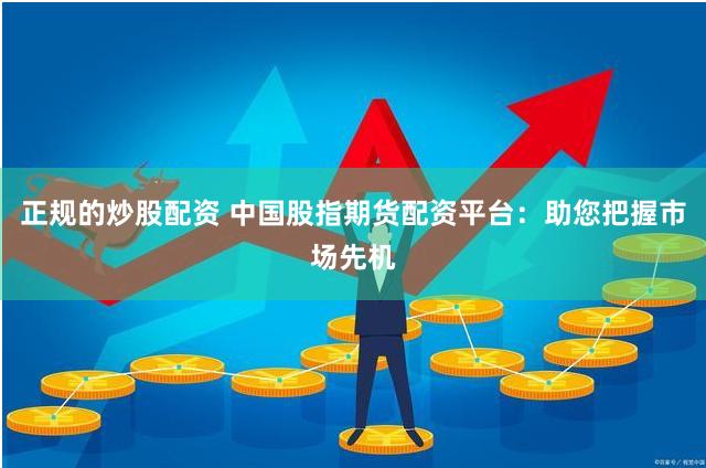 正规的炒股配资 中国股指期货配资平台：助您把握市场先机