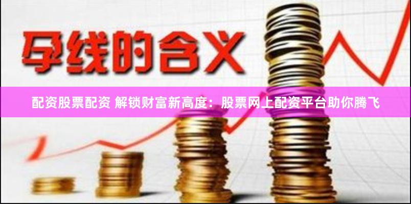 配资股票配资 解锁财富新高度：股票网上配资平台助你腾飞