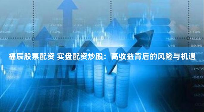 福辰股票配资 实盘配资炒股：高收益背后的风险与机遇