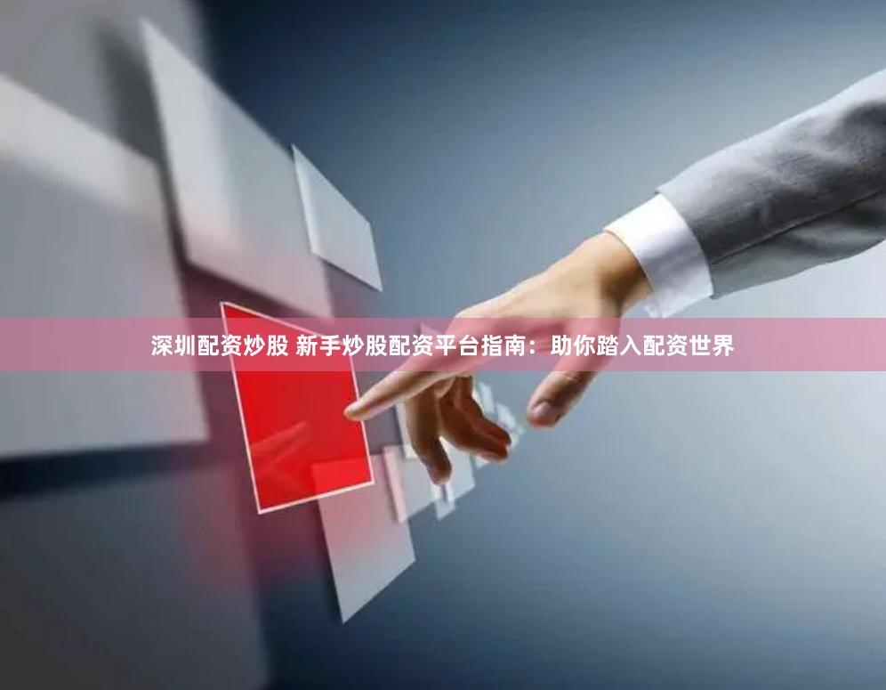 深圳配资炒股 新手炒股配资平台指南：助你踏入配资世界