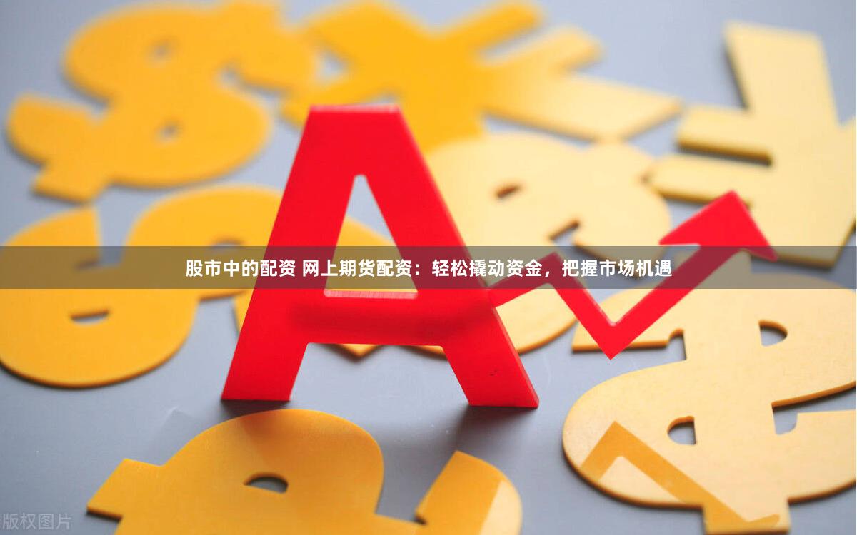 股市中的配资 网上期货配资：轻松撬动资金，把握市场机遇