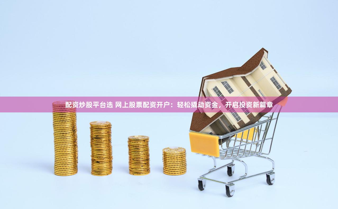 配资炒股平台选 网上股票配资开户：轻松撬动资金，开启投资新篇章