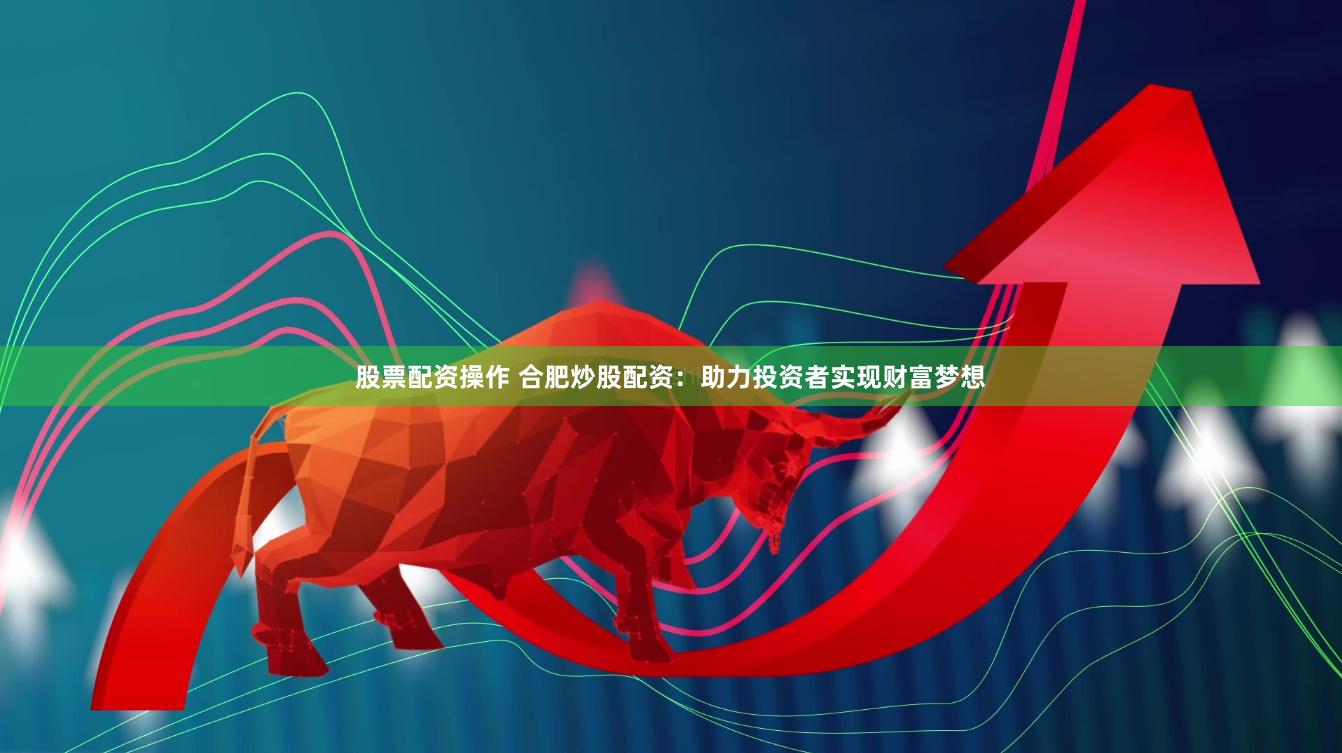 股票配资操作 合肥炒股配资：助力投资者实现财富梦想