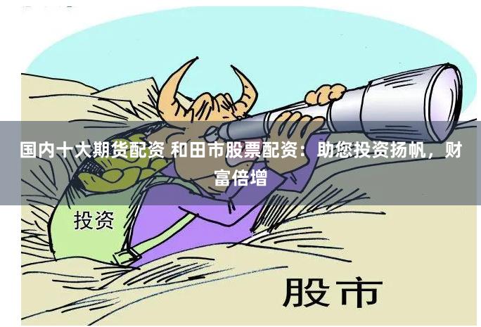 国内十大期货配资 和田市股票配资:助您投资扬帆,财富倍增