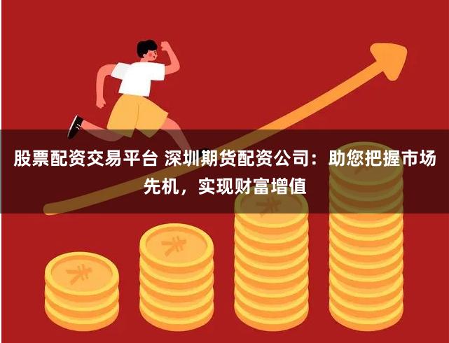 股票配资交易平台 深圳期货配资公司：助您把握市场先机，实现财富增值